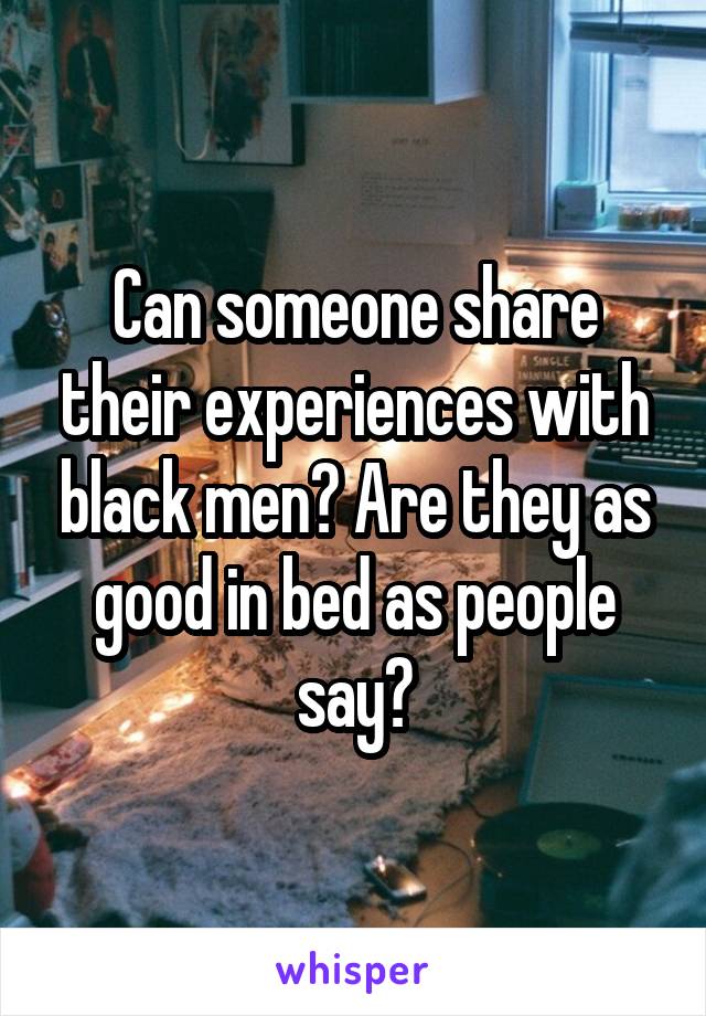 Can someone share their experiences with black men? Are they as good in bed as people say?