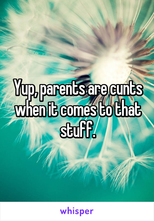 Yup, parents are cunts when it comes to that stuff.