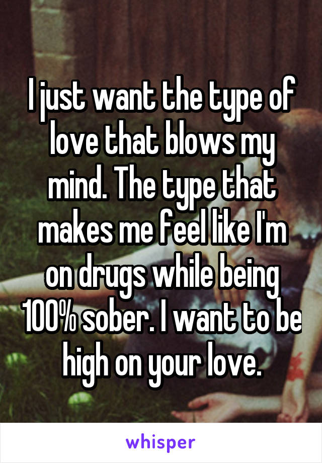 I just want the type of love that blows my mind. The type that makes me feel like I'm on drugs while being 100% sober. I want to be high on your love.