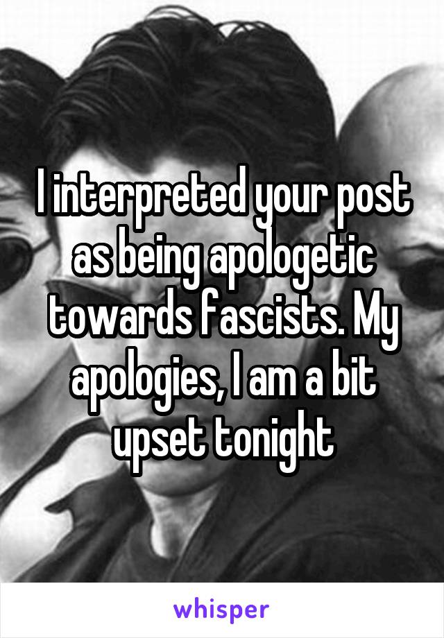 I interpreted your post as being apologetic towards fascists. My apologies, I am a bit upset tonight