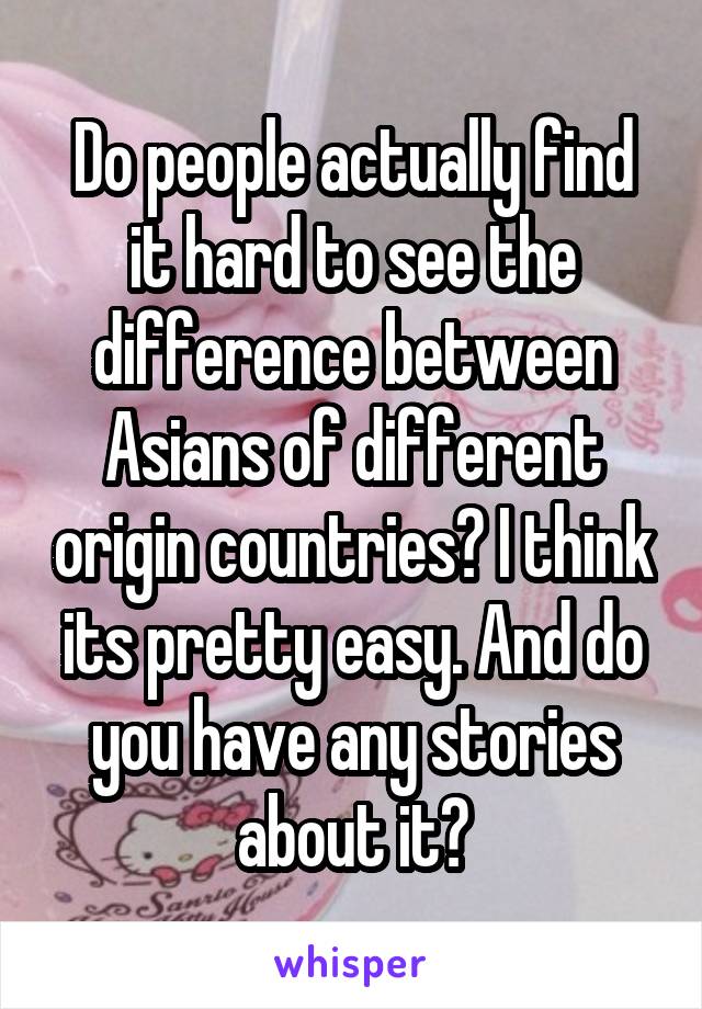 Do people actually find it hard to see the difference between Asians of different origin countries? I think its pretty easy. And do you have any stories about it?