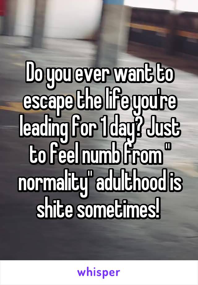 Do you ever want to escape the life you're leading for 1 day? Just to feel numb from " normality" adulthood is shite sometimes! 