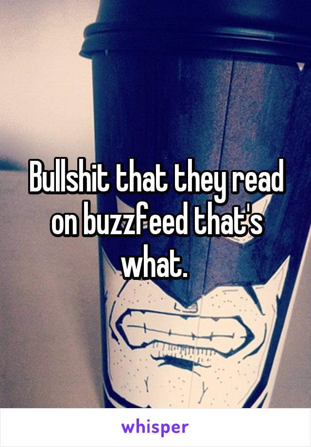 Bullshit that they read on buzzfeed that's what. 