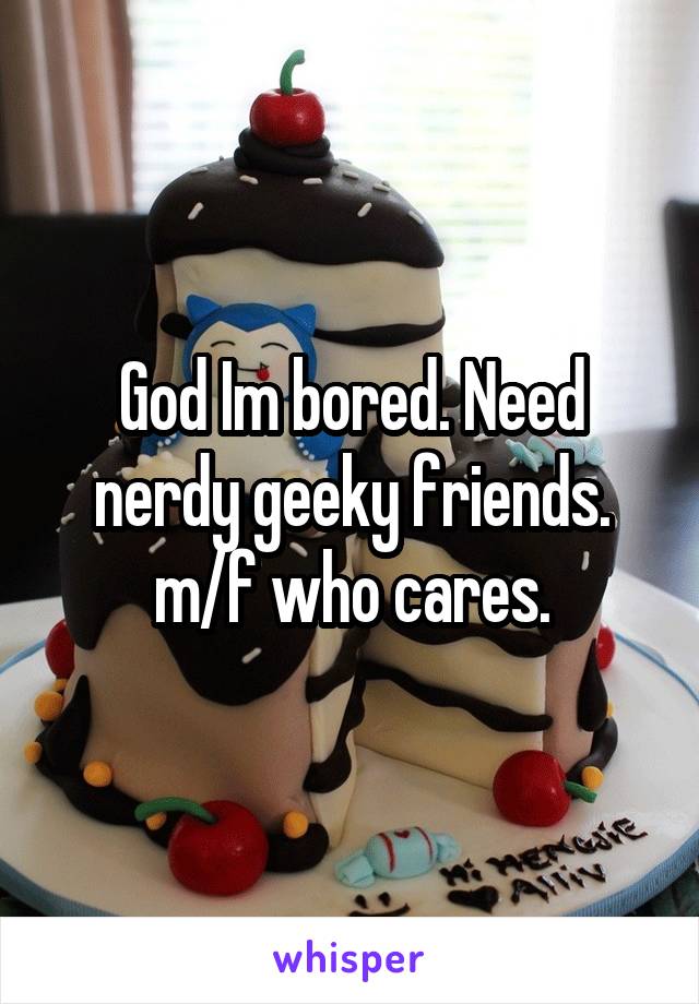 God Im bored. Need nerdy geeky friends. m/f who cares.