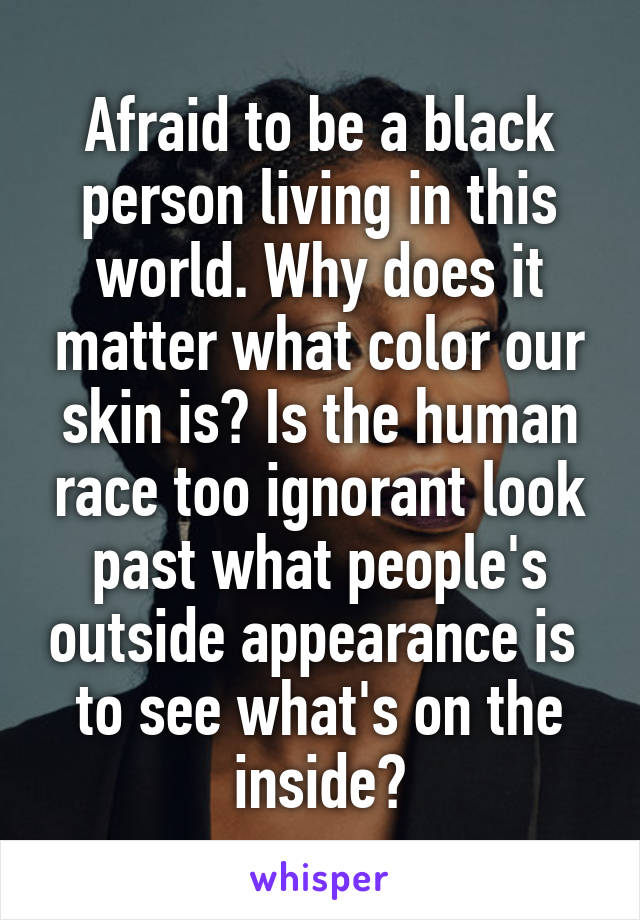 Afraid to be a black person living in this world. Why does it matter what color our skin is? Is the human race too ignorant look past what people's outside appearance is  to see what's on the inside?