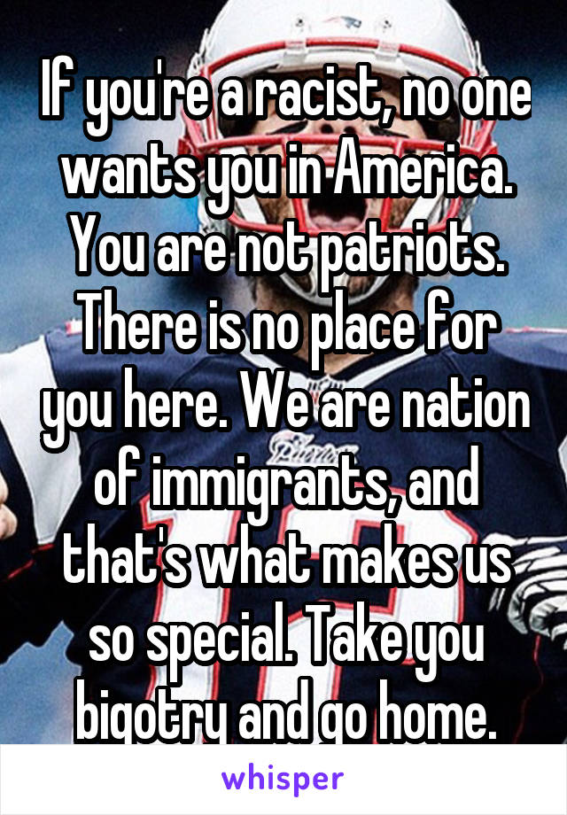 If you're a racist, no one wants you in America. You are not patriots. There is no place for you here. We are nation of immigrants, and that's what makes us so special. Take you bigotry and go home.