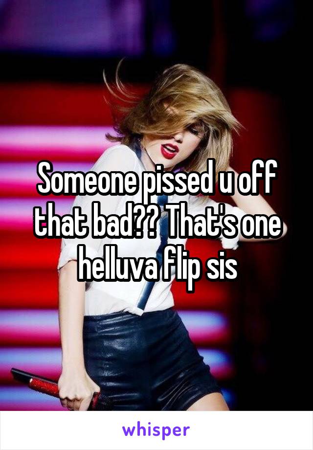 Someone pissed u off that bad?? That's one helluva flip sis