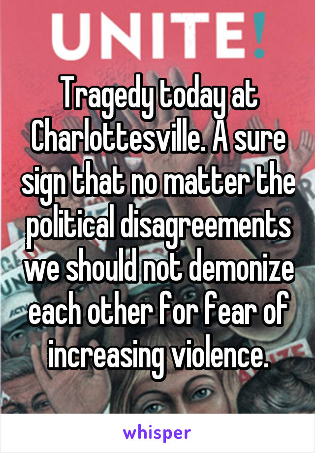 Tragedy today at Charlottesville. A sure sign that no matter the political disagreements we should not demonize each other for fear of increasing violence.