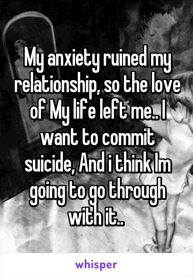 My anxiety ruined my relationship, so the love of My life left me.. I want to commit suicide, And i think Im going to go through with it.. 