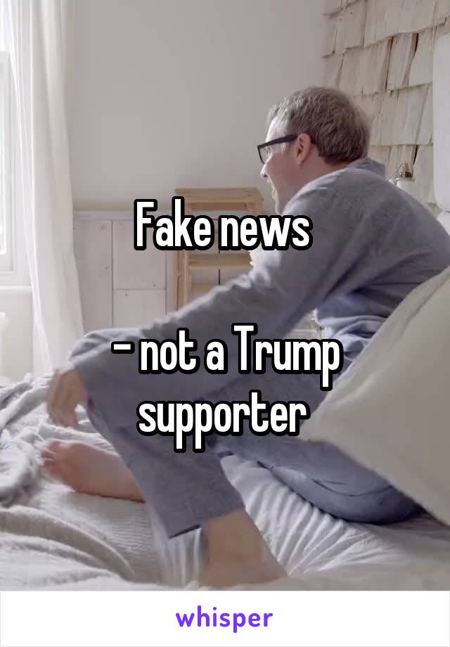 Fake news 

- not a Trump supporter 