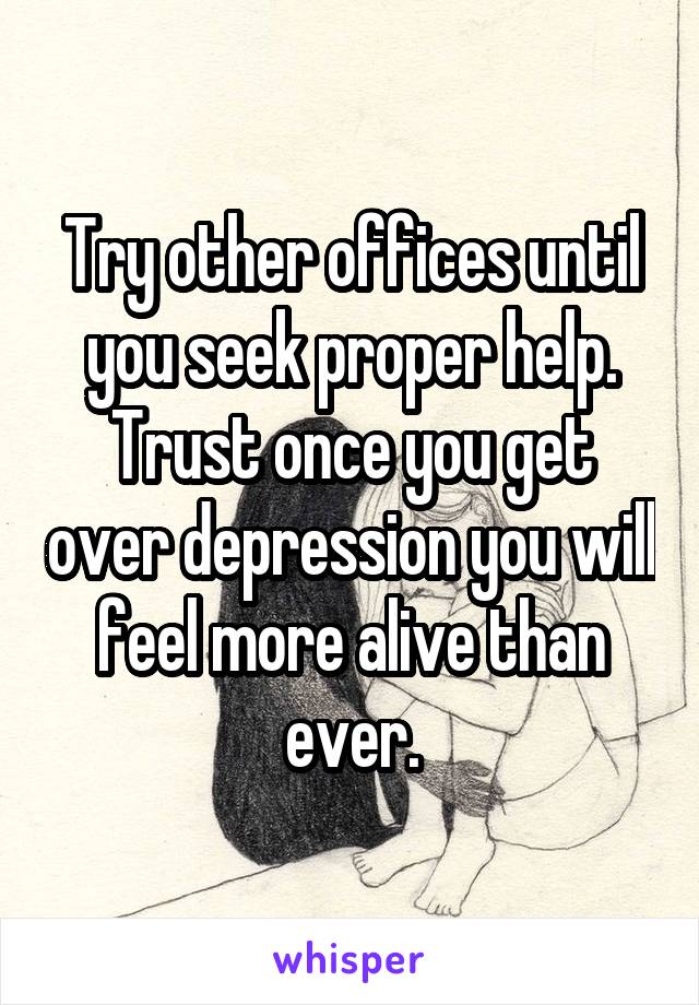 Try other offices until you seek proper help. Trust once you get over depression you will feel more alive than ever.