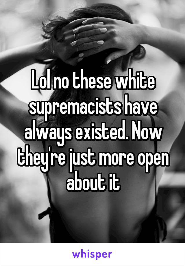 Lol no these white supremacists have always existed. Now they're just more open about it