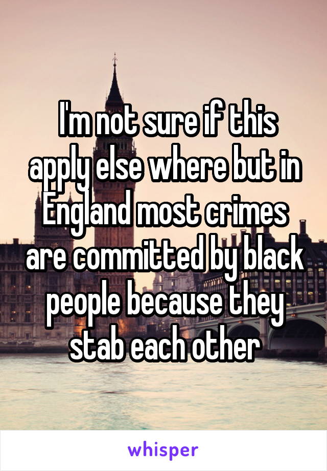  I'm not sure if this apply else where but in England most crimes are committed by black people because they stab each other