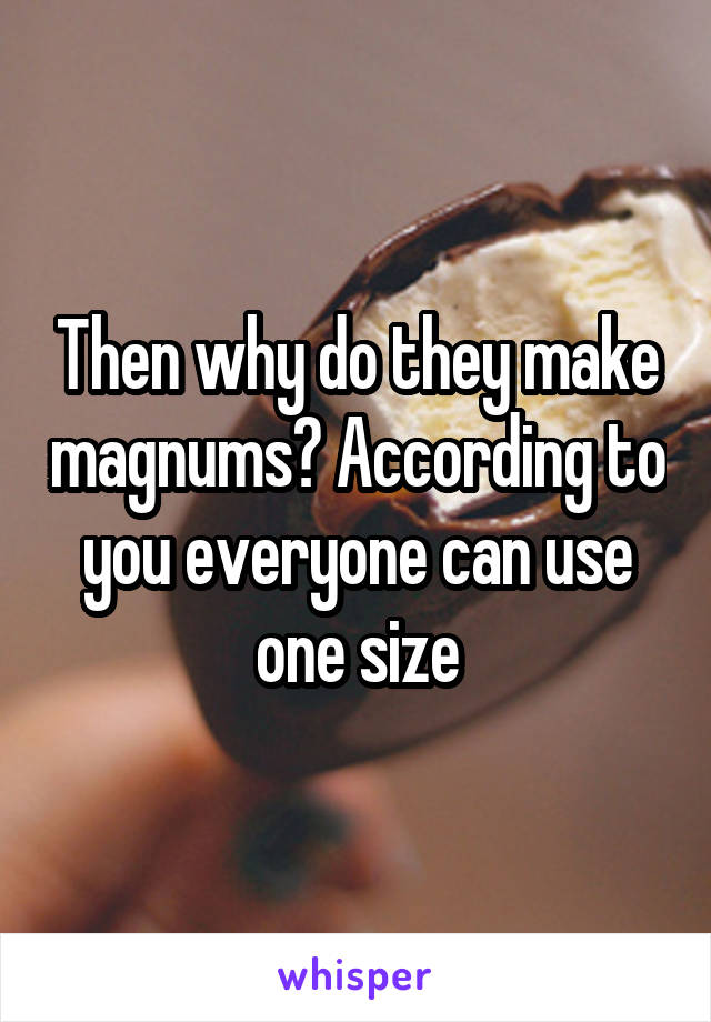 Then why do they make magnums? According to you everyone can use one size