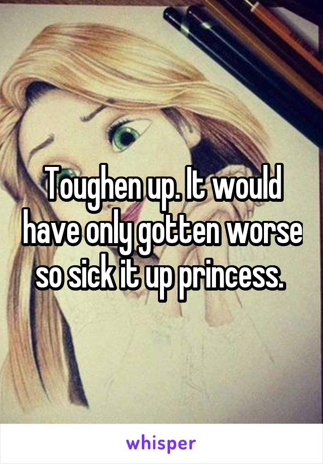 Toughen up. It would have only gotten worse so sick it up princess. 