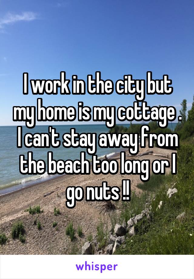 I work in the city but my home is my cottage . I can't stay away from the beach too long or I go nuts !!