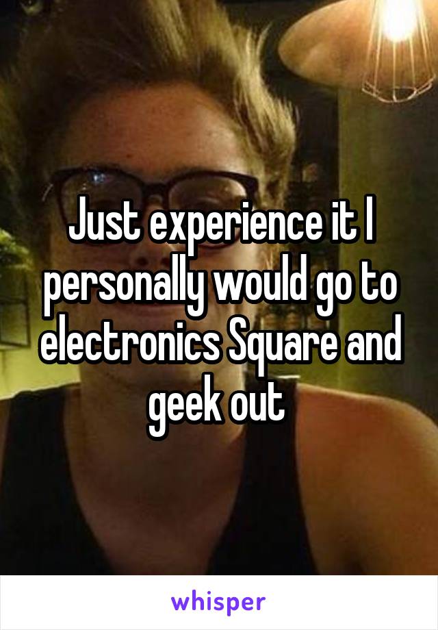 Just experience it I personally would go to electronics Square and geek out 