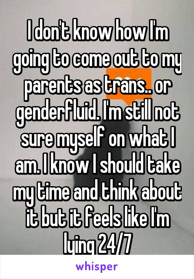 I don't know how I'm going to come out to my parents as trans.. or genderfluid. I'm still not sure myself on what I am. I know I should take my time and think about it but it feels like I'm lying 24/7