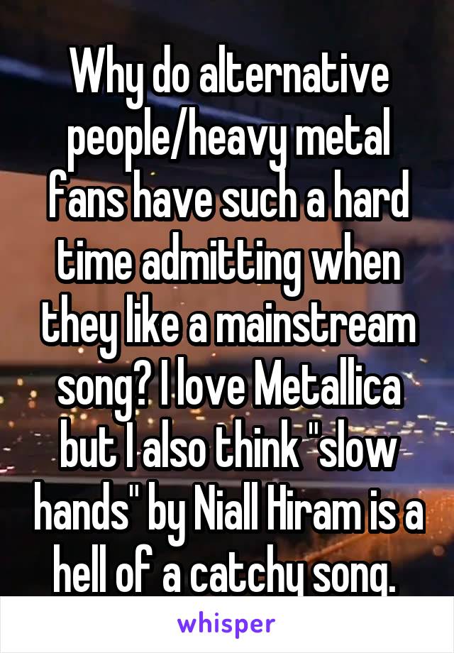 Why do alternative people/heavy metal fans have such a hard time admitting when they like a mainstream song? I love Metallica but I also think "slow hands" by Niall Hiram is a hell of a catchy song. 