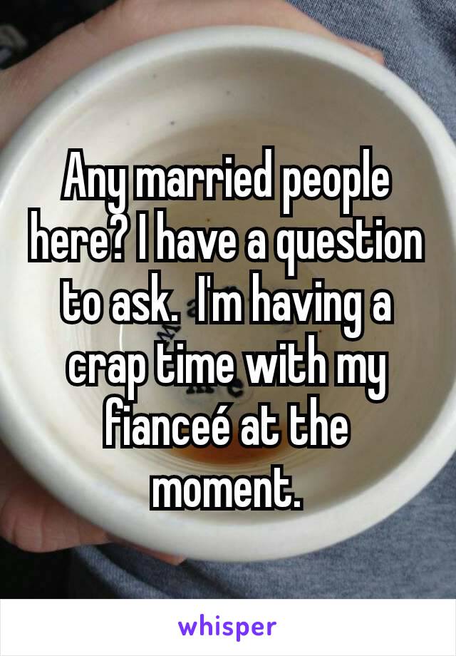 Any married people here? I have a question to ask.  I'm having a crap time with my fianceé at the moment.