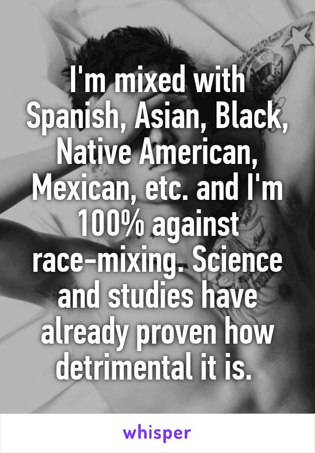 I'm mixed with Spanish, Asian, Black, Native American, Mexican, etc. and I'm 100% against race-mixing. Science and studies have already proven how detrimental it is. 
