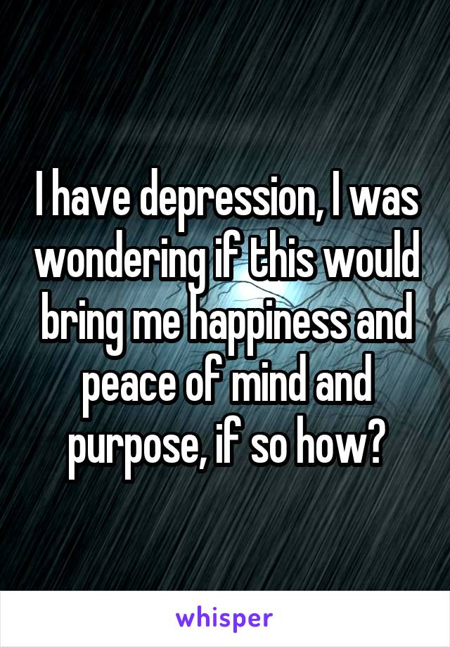 I have depression, I was wondering if this would bring me happiness and peace of mind and purpose, if so how?