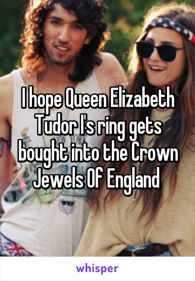 I hope Queen Elizabeth Tudor I's ring gets bought into the Crown Jewels Of England 