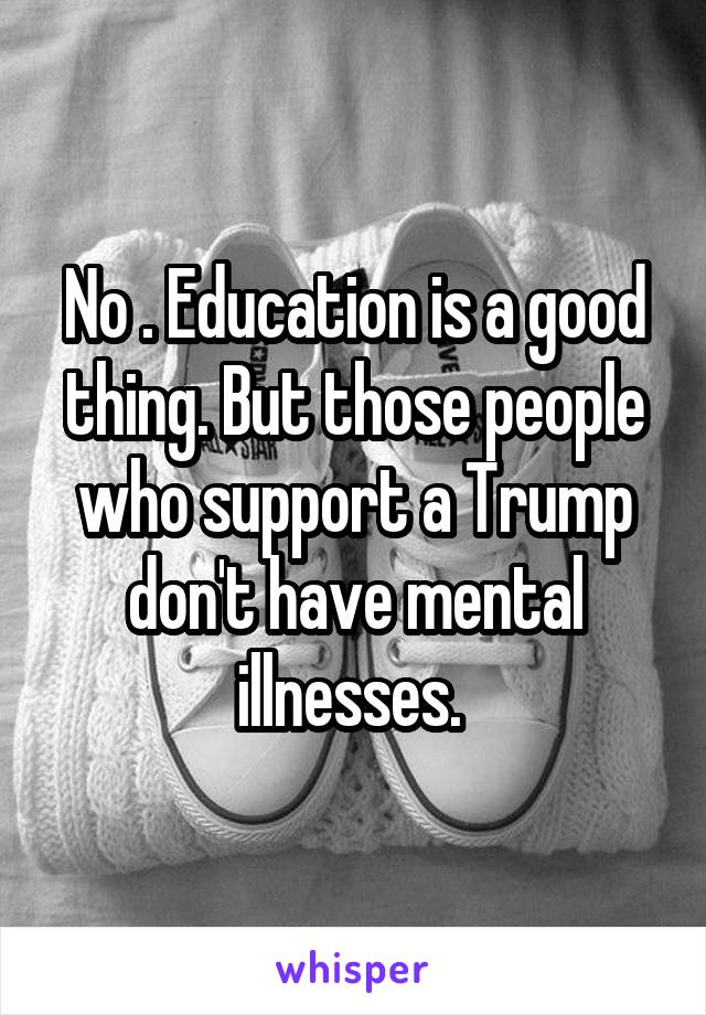 No . Education is a good thing. But those people who support a Trump don't have mental illnesses. 