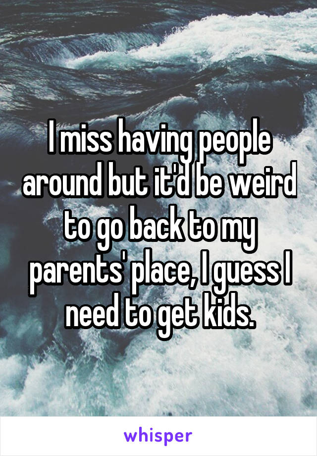 I miss having people around but it'd be weird to go back to my parents' place, I guess I need to get kids.