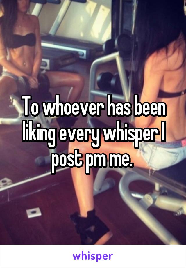 To whoever has been liking every whisper I post pm me. 