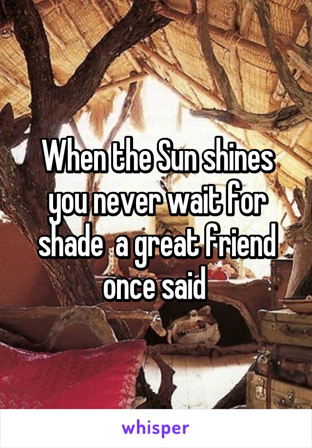 When the Sun shines you never wait for shade  a great friend once said 