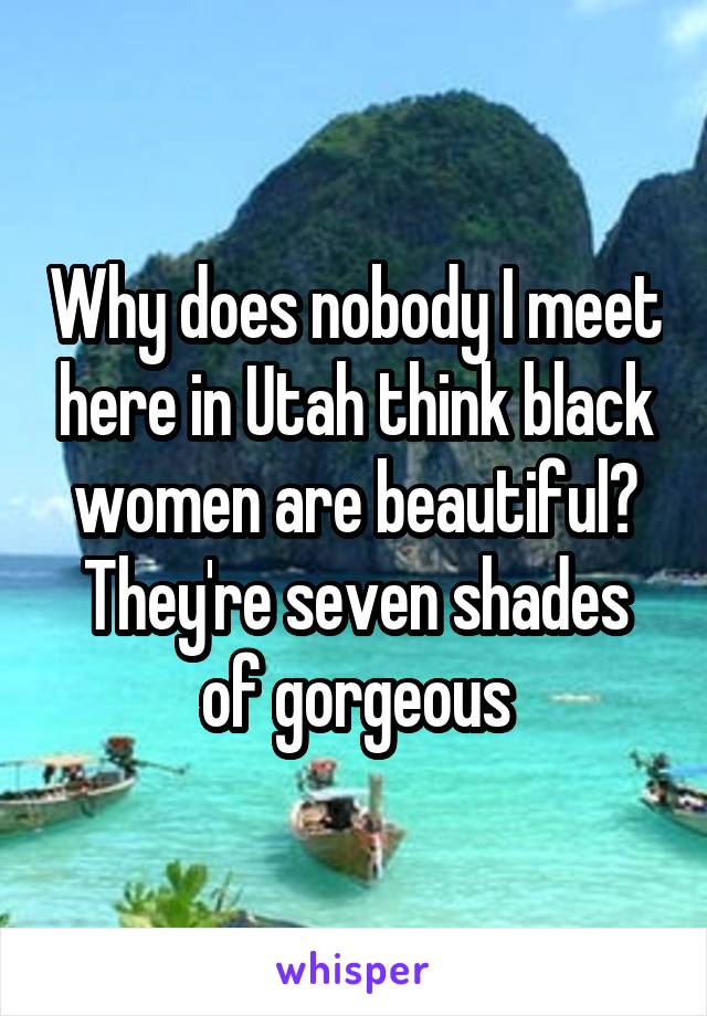 Why does nobody I meet here in Utah think black women are beautiful? They're seven shades of gorgeous