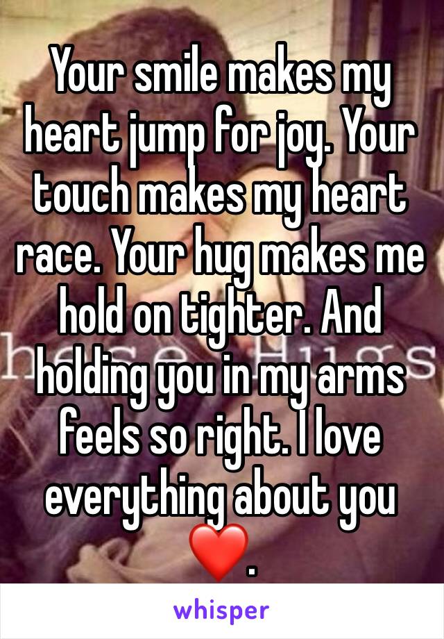 Your smile makes my heart jump for joy. Your touch makes my heart race. Your hug makes me hold on tighter. And holding you in my arms feels so right. I love everything about you ❤️.