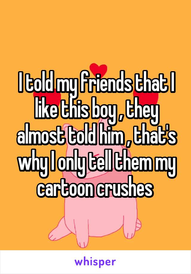 I told my friends that I like this boy , they almost told him , that's why I only tell them my cartoon crushes 