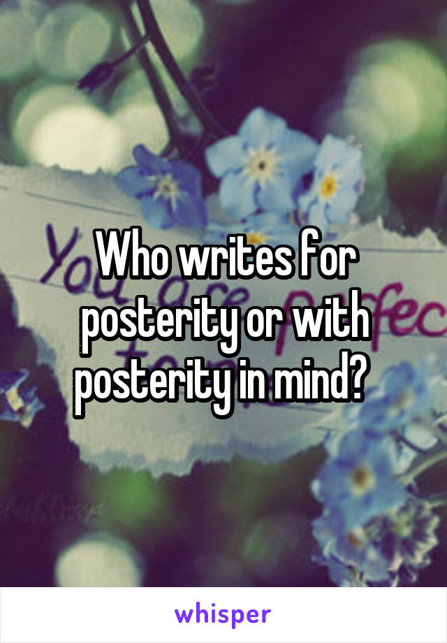 Who writes for posterity or with posterity in mind? 
