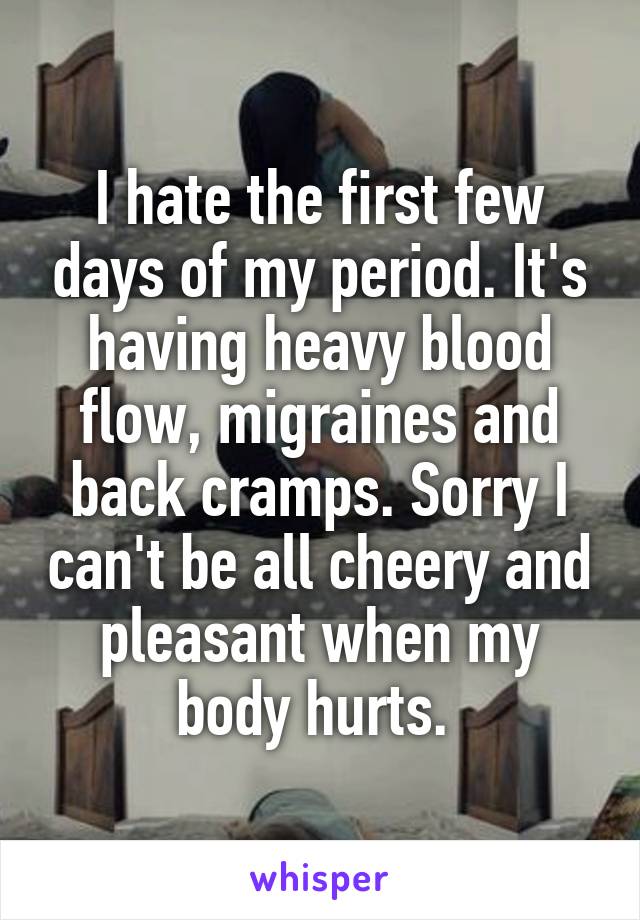 I hate the first few days of my period. It's having heavy blood flow, migraines and back cramps. Sorry I can't be all cheery and pleasant when my body hurts. 