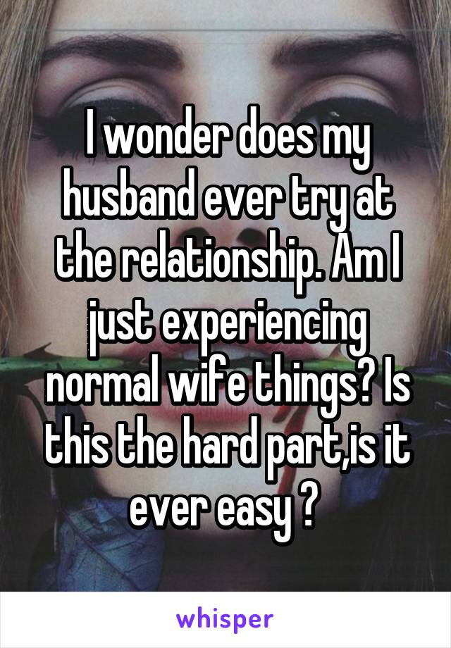 I wonder does my husband ever try at
the relationship. Am I just experiencing normal wife things? Is this the hard part,is it ever easy ? 