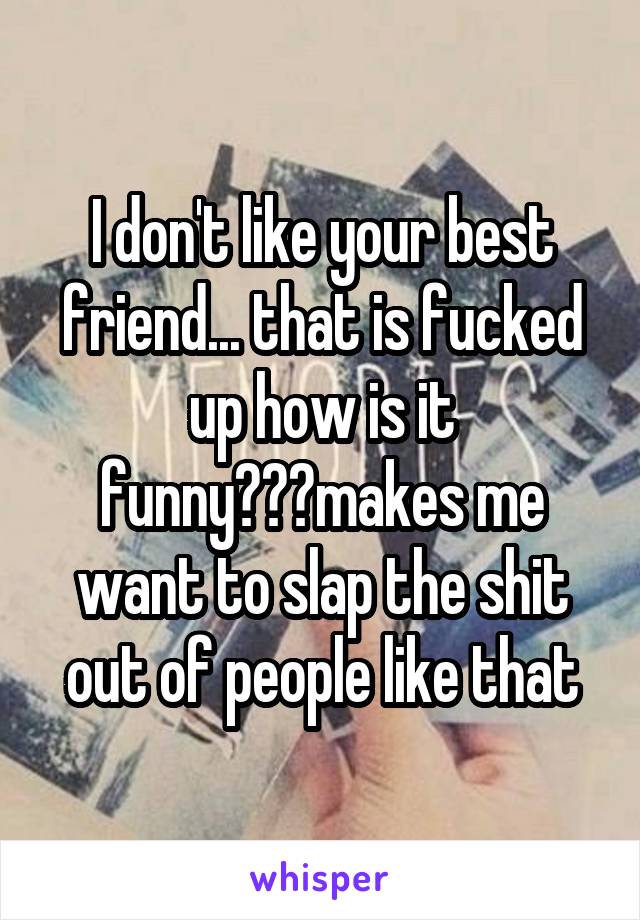 I don't like your best friend... that is fucked up how is it funny???makes me want to slap the shit out of people like that