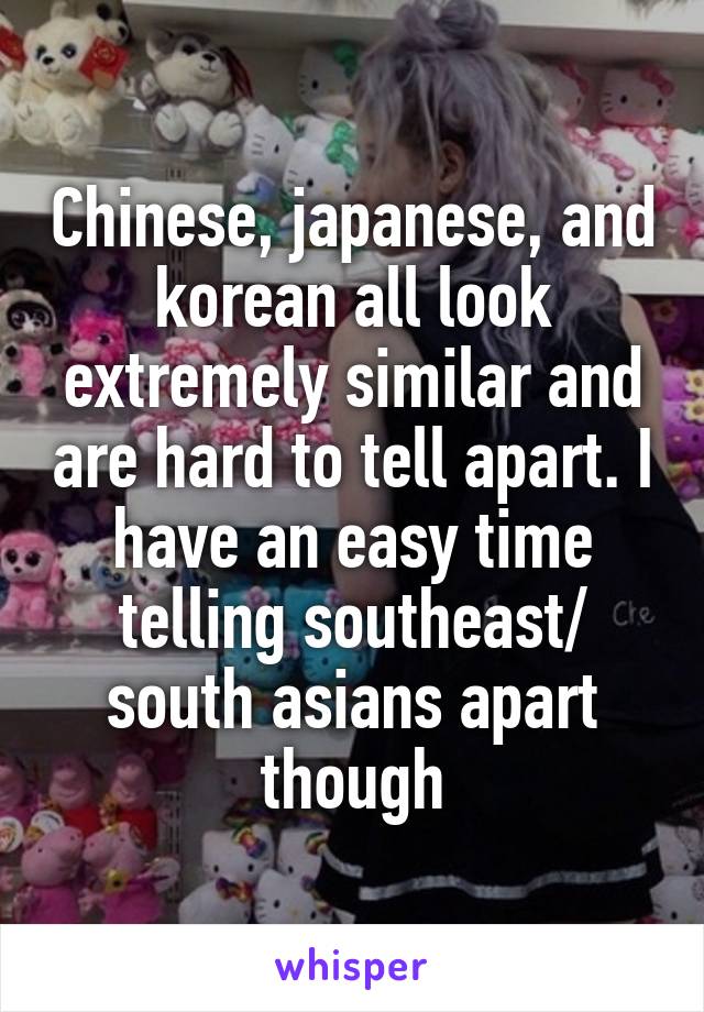 Chinese, japanese, and korean all look extremely similar and are hard to tell apart. I have an easy time telling southeast/ south asians apart though