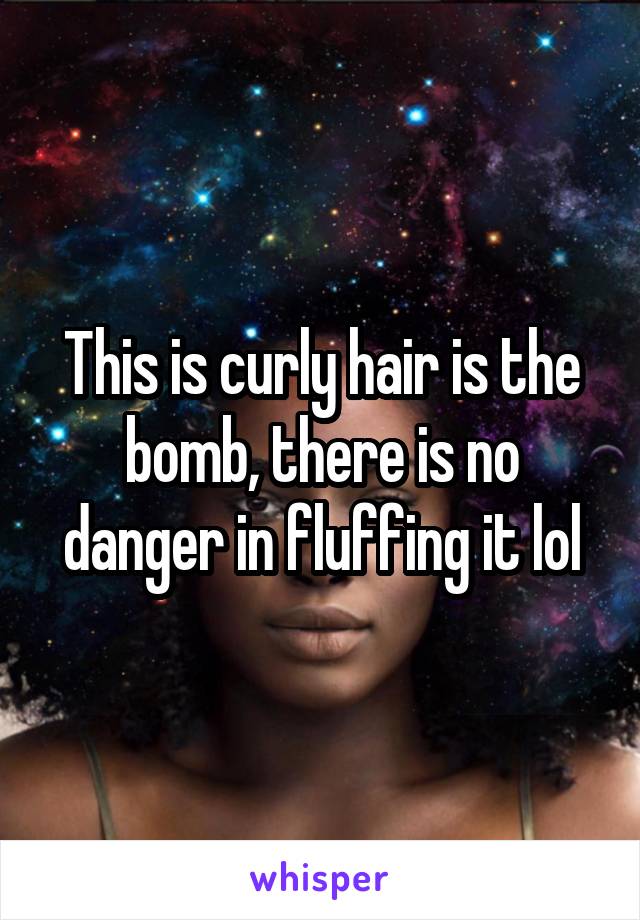This is curly hair is the bomb, there is no danger in fluffing it lol