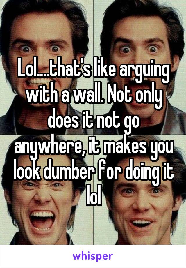 Lol....that's like arguing with a wall. Not only does it not go anywhere, it makes you look dumber for doing it lol
