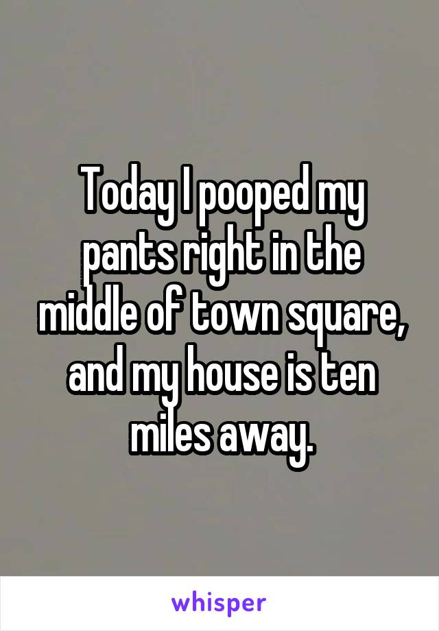 Today I pooped my pants right in the middle of town square, and my house is ten miles away.