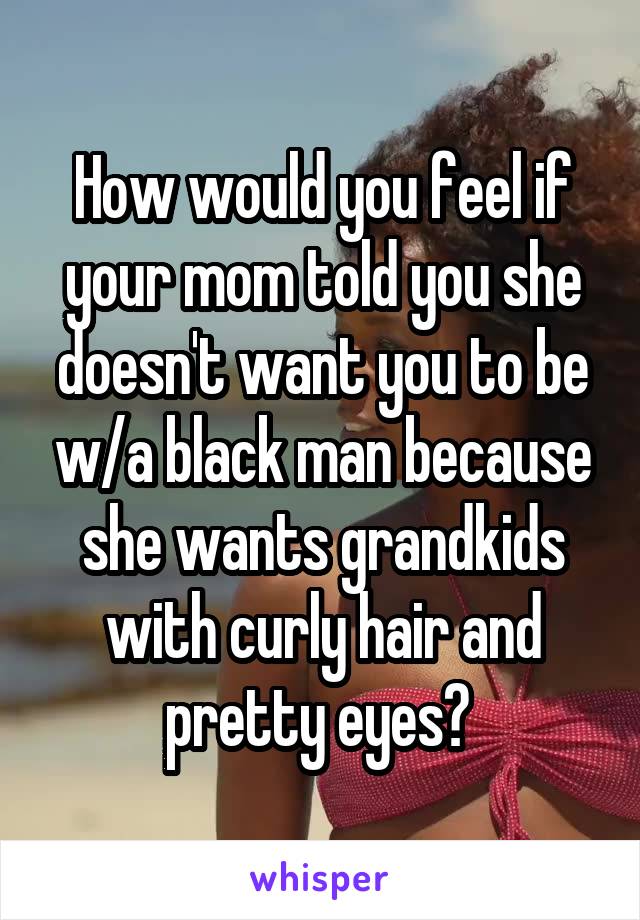How would you feel if your mom told you she doesn't want you to be w/a black man because she wants grandkids with curly hair and pretty eyes? 