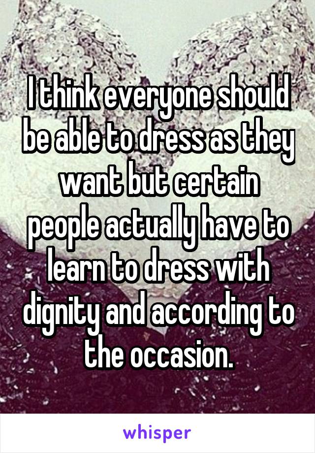 I think everyone should be able to dress as they want but certain people actually have to learn to dress with dignity and according to the occasion.