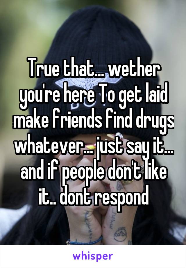 True that... wether you're here To get laid make friends find drugs whatever... just say it... and if people don't like it.. dont respond