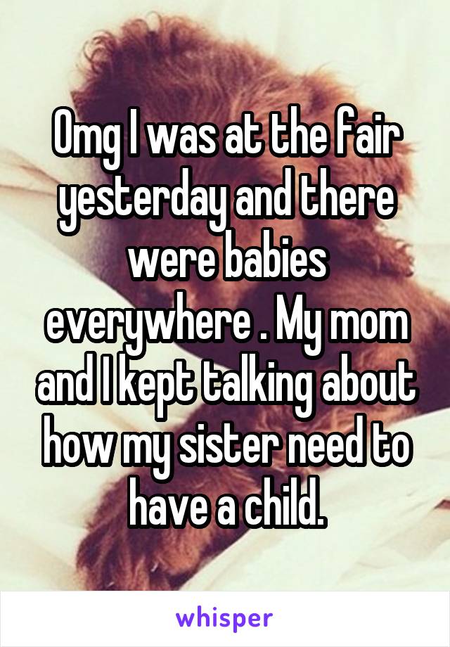 Omg I was at the fair yesterday and there were babies everywhere . My mom and I kept talking about how my sister need to have a child.