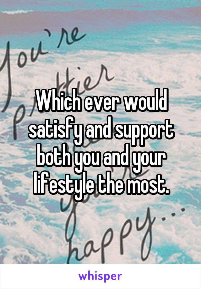 Which ever would satisfy and support both you and your lifestyle the most.