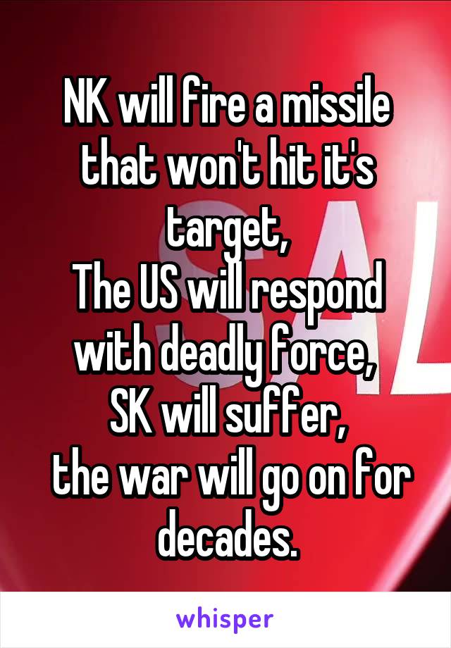 NK will fire a missile that won't hit it's target,
The US will respond with deadly force, 
SK will suffer,
 the war will go on for decades.