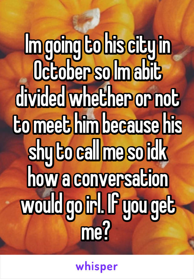 Im going to his city in October so Im abit divided whether or not to meet him because his shy to call me so idk how a conversation would go irl. If you get me? 