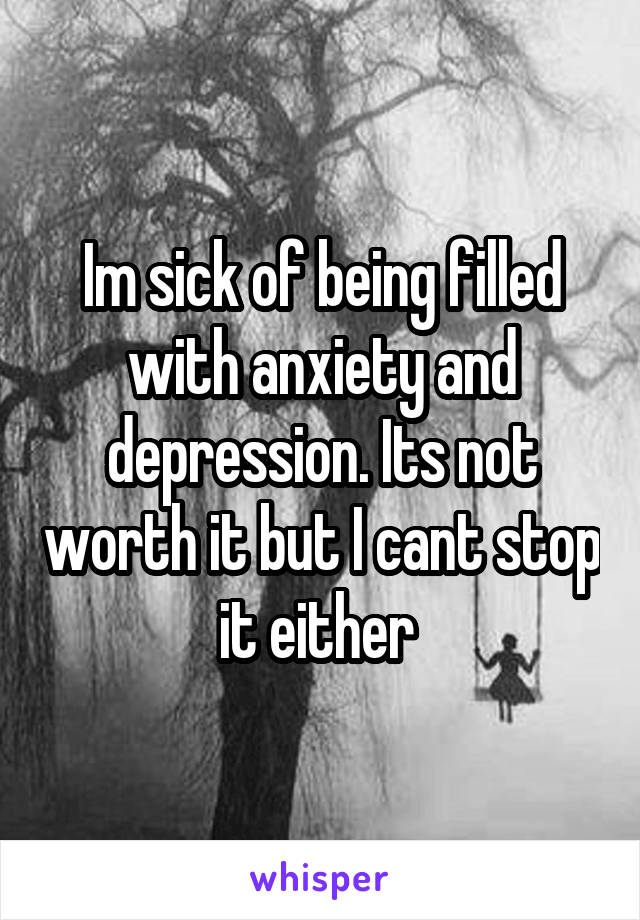 Im sick of being filled with anxiety and depression. Its not worth it but I cant stop it either 